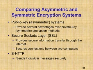 34
Comparing Asymmetric and
Symmetric Encryption Systems
• Public-key (asymmetric) systems
– Provide several advantages over private-key
(symmetric) encryption methods
• Secure Sockets Layer (SSL)
– Provides secure information transfer through the
Internet
– Secures connections between two computers
• S-HTTP
– Sends individual messages securely
 