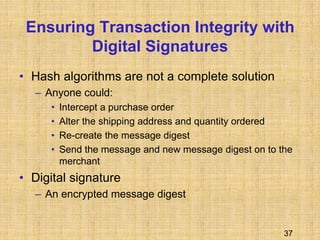 37
Ensuring Transaction Integrity with
Digital Signatures
• Hash algorithms are not a complete solution
– Anyone could:
• Intercept a purchase order
• Alter the shipping address and quantity ordered
• Re-create the message digest
• Send the message and new message digest on to the
merchant
• Digital signature
– An encrypted message digest
 