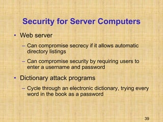 39
Security for Server Computers
• Web server
– Can compromise secrecy if it allows automatic
directory listings
– Can compromise security by requiring users to
enter a username and password
• Dictionary attack programs
– Cycle through an electronic dictionary, trying every
word in the book as a password
 