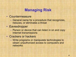 4
Managing Risk
• Countermeasure
– General name for a procedure that recognizes,
reduces, or eliminates a threat
• Eavesdropper
– Person or device that can listen in on and copy
Internet transmissions
• Crackers or hackers
– Write programs or manipulate technologies to
obtain unauthorized access to computers and
networks
 