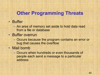 40
Other Programming Threats
• Buffer
– An area of memory set aside to hold data read
from a file or database
• Buffer overrun
– Occurs because the program contains an error or
bug that causes the overflow
• Mail bomb
– Occurs when hundreds or even thousands of
people each send a message to a particular
address
 