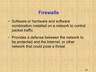 41
Firewalls
• Software or hardware and software
combination installed on a network to control
packet traffic
• Provides a defense between the network to
be protected and the Internet, or other
network that could pose a threat
 