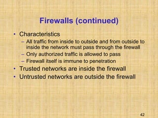 42
Firewalls (continued)
• Characteristics
– All traffic from inside to outside and from outside to
inside the network must pass through the firewall
– Only authorized traffic is allowed to pass
– Firewall itself is immune to penetration
• Trusted networks are inside the firewall
• Untrusted networks are outside the firewall
 