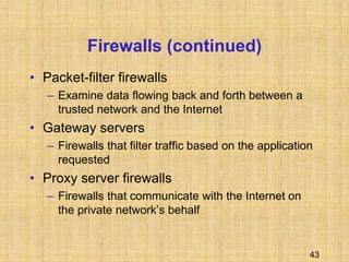 43
Firewalls (continued)
• Packet-filter firewalls
– Examine data flowing back and forth between a
trusted network and the Internet
• Gateway servers
– Firewalls that filter traffic based on the application
requested
• Proxy server firewalls
– Firewalls that communicate with the Internet on
the private network’s behalf
 