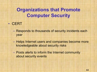 44
Organizations that Promote
Computer Security
• CERT
– Responds to thousands of security incidents each
year
– Helps Internet users and companies become more
knowledgeable about security risks
– Posts alerts to inform the Internet community
about security events
 