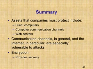 47
Summary
• Assets that companies must protect include:
– Client computers
– Computer communication channels
– Web servers
• Communication channels, in general, and the
Internet, in particular, are especially
vulnerable to attacks
• Encryption
– Provides secrecy
 