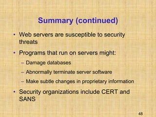 48
Summary (continued)
• Web servers are susceptible to security
threats
• Programs that run on servers might:
– Damage databases
– Abnormally terminate server software
– Make subtle changes in proprietary information
• Security organizations include CERT and
SANS
 