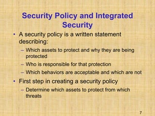 7
Security Policy and Integrated
Security
• A security policy is a written statement
describing:
– Which assets to protect and why they are being
protected
– Who is responsible for that protection
– Which behaviors are acceptable and which are not
• First step in creating a security policy
– Determine which assets to protect from which
threats
 
