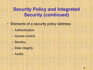 9
Security Policy and Integrated
Security (continued)
• Elements of a security policy address:
– Authentication
– Access control
– Secrecy
– Data integrity
– Audits
 