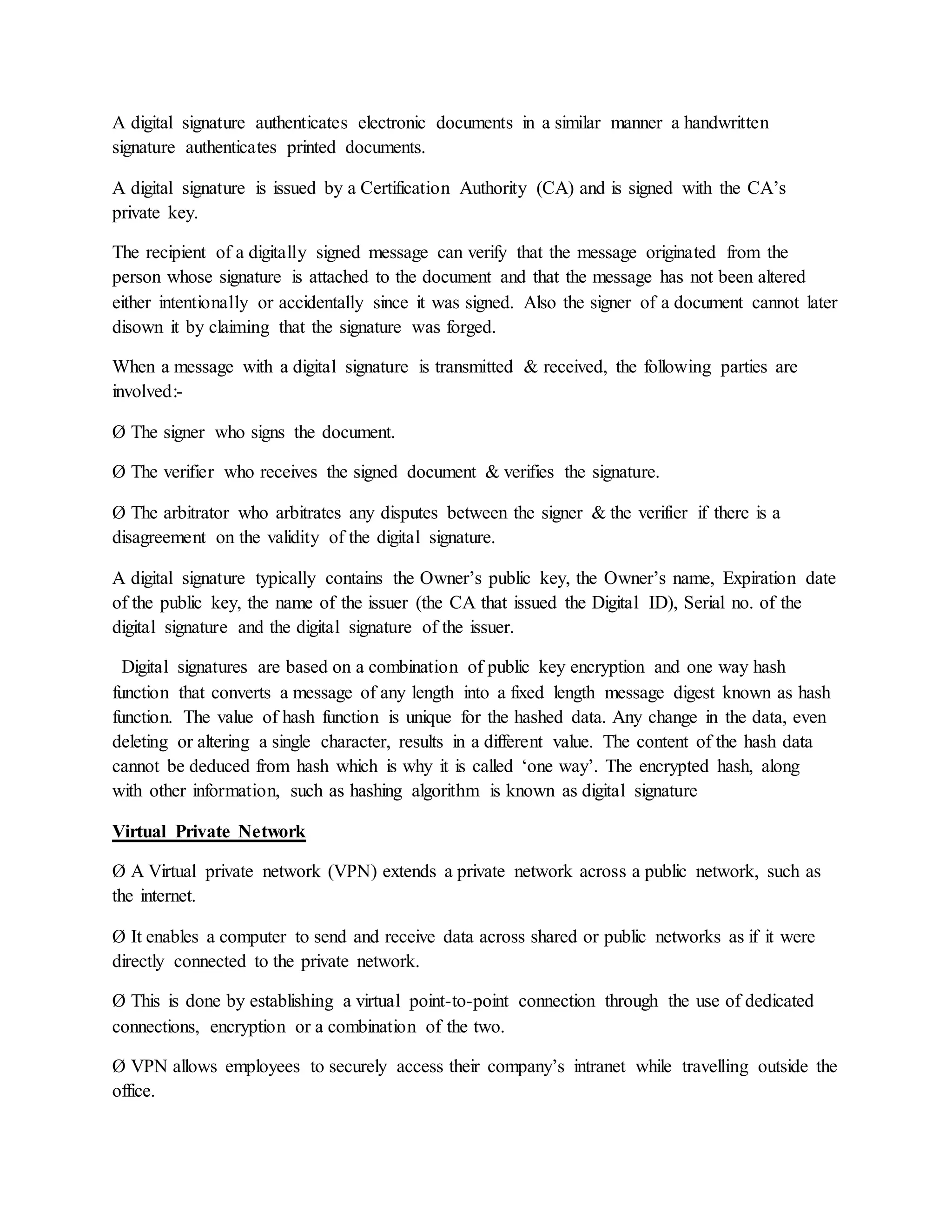 A digital signature authenticates electronic documents in a similar manner a handwritten
signature authenticates printed documents.
A digital signature is issued by a Certification Authority (CA) and is signed with the CA’s
private key.
The recipient of a digitally signed message can verify that the message originated from the
person whose signature is attached to the document and that the message has not been altered
either intentionally or accidentally since it was signed. Also the signer of a document cannot later
disown it by claiming that the signature was forged.
When a message with a digital signature is transmitted & received, the following parties are
involved:-
Ø The signer who signs the document.
Ø The verifier who receives the signed document & verifies the signature.
Ø The arbitrator who arbitrates any disputes between the signer & the verifier if there is a
disagreement on the validity of the digital signature.
A digital signature typically contains the Owner’s public key, the Owner’s name, Expiration date
of the public key, the name of the issuer (the CA that issued the Digital ID), Serial no. of the
digital signature and the digital signature of the issuer.
Digital signatures are based on a combination of public key encryption and one way hash
function that converts a message of any length into a fixed length message digest known as hash
function. The value of hash function is unique for the hashed data. Any change in the data, even
deleting or altering a single character, results in a different value. The content of the hash data
cannot be deduced from hash which is why it is called ‘one way’. The encrypted hash, along
with other information, such as hashing algorithm is known as digital signature
Virtual Private Network
Ø A Virtual private network (VPN) extends a private network across a public network, such as
the internet.
Ø It enables a computer to send and receive data across shared or public networks as if it were
directly connected to the private network.
Ø This is done by establishing a virtual point-to-point connection through the use of dedicated
connections, encryption or a combination of the two.
Ø VPN allows employees to securely access their company’s intranet while travelling outside the
office.
 