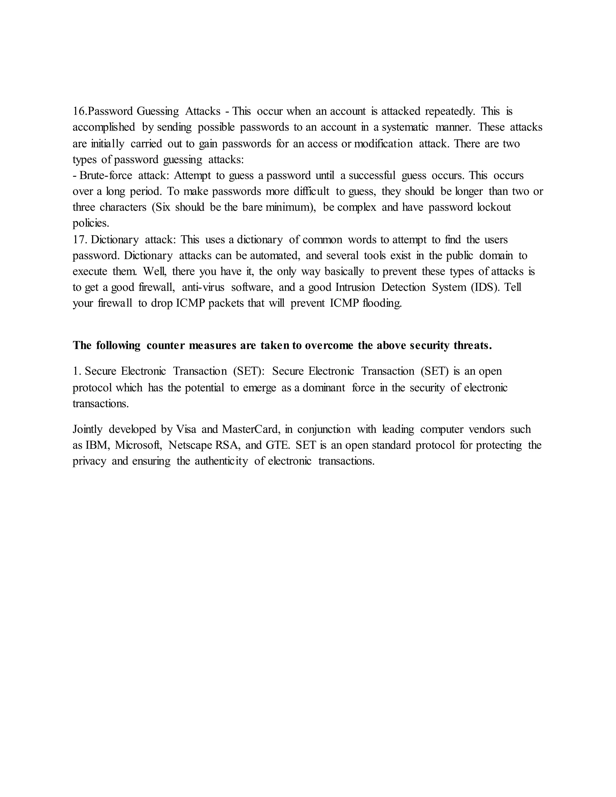 16.Password Guessing Attacks - This occur when an account is attacked repeatedly. This is
accomplished by sending possible passwords to an account in a systematic manner. These attacks
are initially carried out to gain passwords for an access or modification attack. There are two
types of password guessing attacks:
- Brute-force attack: Attempt to guess a password until a successful guess occurs. This occurs
over a long period. To make passwords more difficult to guess, they should be longer than two or
three characters (Six should be the bare minimum), be complex and have password lockout
policies.
17. Dictionary attack: This uses a dictionary of common words to attempt to find the users
password. Dictionary attacks can be automated, and several tools exist in the public domain to
execute them. Well, there you have it, the only way basically to prevent these types of attacks is
to get a good firewall, anti-virus software, and a good Intrusion Detection System (IDS). Tell
your firewall to drop ICMP packets that will prevent ICMP flooding.
The following counter measures are taken to overcome the above security threats.
1. Secure Electronic Transaction (SET): Secure Electronic Transaction (SET) is an open
protocol which has the potential to emerge as a dominant force in the security of electronic
transactions.
Jointly developed by Visa and MasterCard, in conjunction with leading computer vendors such
as IBM, Microsoft, Netscape RSA, and GTE. SET is an open standard protocol for protecting the
privacy and ensuring the authenticity of electronic transactions.
 