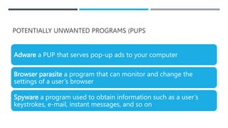 POTENTIALLY UNWANTED PROGRAMS (PUPS
Adware a PUP that serves pop-up ads to your computer
Browser parasite a program that can monitor and change the
settings of a user’s browser
Spyware a program used to obtain information such as a user’s
keystrokes, e-mail, instant messages, and so on
 