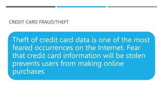 CREDIT CARD FRAUD/THEFT
Theft of credit card data is one of the most
feared occurrences on the Internet. Fear
that credit card information will be stolen
prevents users from making online
purchases
 