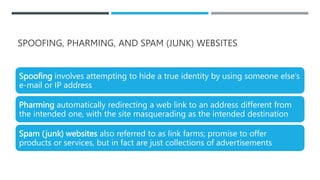 SPOOFING, PHARMING, AND SPAM (JUNK) WEBSITES
Spoofing involves attempting to hide a true identity by using someone else’s
e-mail or IP address
Pharming automatically redirecting a web link to an address different from
the intended one, with the site masquerading as the intended destination
Spam (junk) websites also referred to as link farms; promise to offer
products or services, but in fact are just collections of advertisements
 