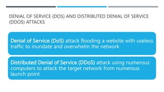 DENIAL OF SERVICE (DOS) AND DISTRIBUTED DENIAL OF SERVICE
(DDOS) ATTACKS
Denial of Service (DoS) attack flooding a website with useless
traffic to inundate and overwhelm the network
Distributed Denial of Service (DDoS) attack using numerous
computers to attack the target network from numerous
launch point
 