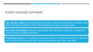 POORLY DESIGNED SOFTWARE
SQL injection attack takes advantage of poorly coded web application software that
fails to properly validate or filter data entered by a user on a web page
Zero-day vulnerability software vulnerability that has been previously unreported
and for which no patch yet exists
Heartbleed bug flaw in OpenSSL encryption system that allowed hackers to decrypt
an SSL session and discover user names, passwords, and other user data
 