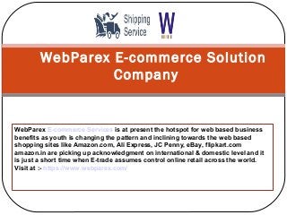 WebParex E-commerce Solution
Company
WebParex E-commerce Services is at present the hotspot for web based business
benefits as youth is changing the pattern and inclining towards the web based
shopping sites like Amazon.com, Ali Express, JC Penny, eBay, flipkart.com
amazon.in are picking up acknowledgment on international & domestic level and it
is just a short time when E-trade assumes control online retail across the world.
Visit at :- https://www.webparex.com/
 