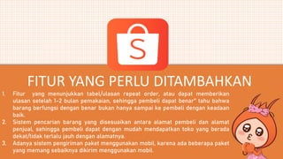 1. Fitur yang menunjukkan tabel/ulasan repeat order, atau dapat memberikan
ulasan setelah 1-2 bulan pemakaian, sehingga pembeli dapat benar" tahu bahwa
barang berfungsi dengan benar bukan hanya sampai ke pembeli dengan keadaan
baik.
2. Sistem pencarian barang yang disesuaikan antara alamat pembeli dan alamat
penjual, sehingga pembeli dapat dengan mudah mendapatkan toko yang berada
dekat/tidak terlalu jauh dengan alamatnya.
3. Adanya sistem pengiriman paket menggunakan mobil, karena ada beberapa paket
yang memang sebaiknya dikirim menggunakan mobil.
FITUR YANG PERLU DITAMBAHKAN
 