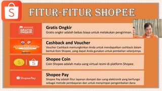 Gratis Ongkir
Gratis ongkir adalah bebas biaya untuk melakukan pengiriman.
Cashback and Voucher
Voucher Cashback memungkinkan Anda untuk mendapatkan cashback dalam
bentuk Koin Shopee, yang dapat Anda gunakan untuk pembelian selanjutnya.
Shopee Coin
Coin Shopee adalah mata uang virtual resmi di platform Shopee.
Shopee Pay
Shopee Pay adalah fitur layanan dompet dan uang elektronik yang berfungsi
sebagai metode pembayaran dan untuk menyimpan pengembalian dana
 