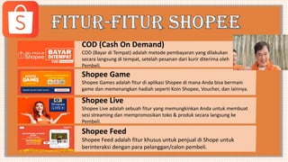 COD (Cash On Demand)
COD (Bayar di Tempat) adalah metode pembayaran yang dilakukan
secara langsung di tempat, setelah pesanan dari kurir diterima oleh
Pembeli.
Shopee Game
Shopee Games adalah fitur di aplikasi Shopee di mana Anda bisa bermain
game dan memenangkan hadiah seperti Koin Shopee, Voucher, dan lainnya.
Shopee Live
Shopee Live adalah sebuah fitur yang memungkinkan Anda untuk membuat
sesi streaming dan mempromosikan toko & produk secara langsung ke
Pembeli.
Shopee Feed
Shopee Feed adalah fitur khusus untuk penjual di Shope untuk
berinteraksi dengan para pelanggan/calon pembeli.
 