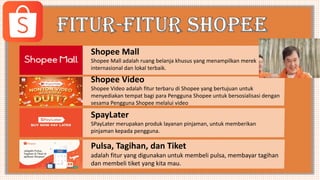 Shopee Mall
Shopee Mall adalah ruang belanja khusus yang menampilkan merek
internasional dan lokal terbaik.
Shopee Video
Shopee Video adalah fitur terbaru di Shopee yang bertujuan untuk
menyediakan tempat bagi para Pengguna Shopee untuk bersosialisasi dengan
sesama Pengguna Shopee melalui video
SpayLater
SPayLater merupakan produk layanan pinjaman, untuk memberikan
pinjaman kepada pengguna.
Pulsa, Tagihan, dan Tiket
adalah fitur yang digunakan untuk membeli pulsa, membayar tagihan
dan membeli tiket yang kita mau.
 