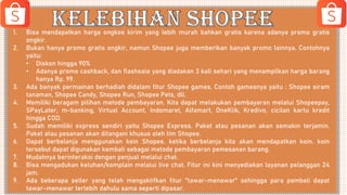 1. Bisa mendapatkan harga ongkos kirim yang lebih murah bahkan gratis karena adanya promo gratis
ongkir.
2. Bukan hanya promo gratis ongkir, namun Shopee juga memberikan banyak promo lainnya. Contohnya
yaitu:
• Diskon hingga 90%
• Adanya promo cashback, dan flashsale yang diadakan 3 kali sehari yang menampilkan harga barang
hanya Rp. 99.
3. Ada banyak permainan berhadiah didalam fitur Shopee games. Contoh gamesnya yaitu : Shopee siram
tanaman, Shopee Candy, Shopee Run, Shopee Pets, dll.
4. Memiliki beragam pilihan metode pembayaran. Kita dapat melakukan pembayaran melalui Shopeepay,
SPayLater, m-banking, Virtual Account, Indomaret, Alfamart, OneKlik, Kredivo, cicilan kartu kredit
hingga COD.
5. Sudah memiliki express sendiri yaitu Shopee Express. Paket atau pesanan akan semakin terjamin.
Paket atau pesanan akan ditangani khusus oleh tim Shopee.
6. Dapat berbelanja menggunakan koin Shopee. ketika berbelanja kita akan mendapatkan koin. koin
tersebut dapat digunakan kembali sebagai metode pembayaran pemesanan barang.
7. Mudahnya berinteraksi dengan penjual melalui chat.
8. Bisa mengadukan keluhan/komplain melalui live chat. Fitur ini kini menyediakan layanan pelanggan 24
jam.
9. Ada beberapa seller yang telah mengaktifkan fitur "tawar-menawar" sehingga para pembeli dapat
tawar-menawar terlebih dahulu sama seperti dipasar.
 