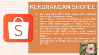 1. Banyaknya spam seller di shopee melalui chat sebagai efek
dari mudahnya berjualan di shopee.
2. Saat ini Shopee sering lemot dikarenakan banyaknya orang
atau pelanggan yang mengakses Shopee dalam satu waktu.
3. Semua orang dapat berjualan di shopee, sehingga ada
beberapa pelanggan yang ditipu oleh penjual. seperti barang
apa yang dibeli, yang datang barangnya berbeda.
4. Promo gratis ongkir tidak benar benar gratis. banyaknya
promo gratis ongkir yang ternyata hanya memotong jumlah
ongkir.
5. Mendapatkan potongan voucher yang tidak masuk akal.
seperti belanja Rp. 100.000 mendapatkan potongan voucher
Rp. 2000
KEKURANGAN SHOPEE
 