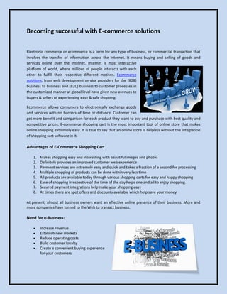 Becoming successful with E-commerce solutions

Electronic commerce or ecommerce is a term for any type of business, or commercial transaction that
involves the transfer of information across the Internet. It means buying and selling of goods and
services online over the Internet. Internet is most interactive
platform of world, where millions of people interacts with each
other to fulfill their respective different motives. Ecommerce
solutions, from web development service providers for the (B2B)
business to business and (B2C) business to customer processes in
the customized manner at global level have given new avenues to
buyers & sellers of experiencing easy & safe shopping.

Ecommerce allows consumers to electronically exchange goods
and services with no barriers of time or distance. Customer can
get more benefit and comparison for each product they want to buy and purchase with best quality and
competitive prices. E-commerce shopping cart is the most important tool of online store that makes
online shopping extremely easy. It is true to say that an online store is helpless without the integration
of shopping cart software in it.

Advantages of E-Commerce Shopping Cart

    1.   Makes shopping easy and interesting with beautiful images and photos
    2.   Definitely provides an improved customer web experience
    3.   Payment services are extremely easy and quick and takes a fraction of a second for processing
    4.   Multiple shopping of products can be done within very less time
    5.   All products are available today through various shopping carts for easy and happy shopping
    6.   Ease of shopping irrespective of the time of the day helps one and all to enjoy shopping.
    7.   Secured payment integrations help make your shopping easy
    8.   At times there are spot offers and discounts available which help save your money

At present, almost all business owners want an effective online presence of their business. More and
more companies have turned to the Web to transact business.

Need for e-Business:

        Increase revenue
        Establish new markets
        Reduce operating costs
        Build customer loyalty
        Create a convenient buying experience
         for your customers
 