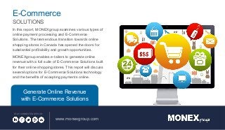 In this report, MONEXgroup examines various types of
online payment processing and E-Commerce
Solutions. The tremendous transition towards online
shopping stores in Canada has opened the doors for
substantial profitability and growth opportunities.
MONEXgroup enables e-tailers to generate online
revenue with a full suite of E-Commerce Solutions built
for their online shopping stores. This report will discuss
several options for E-Commerce Solutions technology
and the benefits of accepting payments online.
www.monexgroup.com
STAY CONNECTED WITH US:
E-Commerce
SOLUTIONS
Generate Online Revenue
with E-Commerce Solutions
 