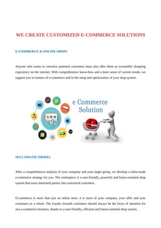 WE CREATE CUSTOMIZED E-COMMERCE SOLUTIONS
E-COMMERCE & ONLINE SHOPS
Anyone who wants to convince potential customers must also offer them an irresistible shopping
experience on the internet. With comprehensive know-how and a keen sense of current trends, we
support you in matters of e-commerce and in the setup and optimization of your shop system.
SELL ONLINE (MORE)
After a comprehensive analysis of your company and your target group, we develop a tailor-made
e-commerce strategy for you. The centerpiece is a user-friendly, powerful and future-oriented shop
system that turns interested parties into convinced customers.
E-commerce is more than just an online store, it is more of your company, your offer and your
customers as a whole. The loyalty towards customers should always be the focus of attention for
any e-commerce business, thanks to a user-friendly, efficient and future-oriented shop system.
 