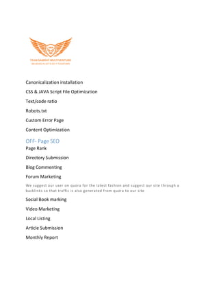 Canonicalization installation
CSS & JAVA Script File Optimization
Text/code ratio
Robots.txt
Custom Error Page
Content Optimization
OFF- Page SEO
Page Rank
Directory Submission
Blog Commenting
Forum Marketing
We suggest our user on quora for the latest fashion and suggest our site through a
backlinks so that traffic is also generated from quora to our site
Social Book marking
Video Marketing
Local Listing
Article Submission
Monthly Report
 