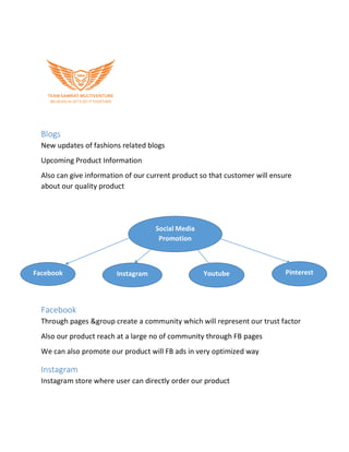 Blogs
New updates of fashions related blogs
Upcoming Product Information
Also can give information of our current product so that customer will ensure
about our quality product
Facebook
Through pages &group create a community which will represent our trust factor
Also our product reach at a large no of community through FB pages
We can also promote our product will FB ads in very optimized way
Instagram
Instagram store where user can directly order our product
Social Media
Promotion
Facebook Instagram Youtube Pinterest
 