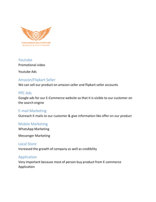Youtube
Promotional video
Youtube Ads
Amazon/Flipkart Seller
We can sell our product on amazon seller and flipkart seller accounts
PPC Ads
Google ads for our E-Commerce website so that it is visible to our customer on
the search engine
E-mail Marketing
Outreach E-mails to our customer & give information like offer on our product
Mobile Marketing
WhatsApp Marketing
Messenger Marketing
Local Store
Increased the growth of company as well as credibility
Application
Very important because most of person buy product from E-commerce
Application
 