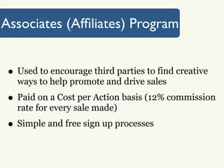 Associates (Afﬁliates) Program


 • Used to encourage third parties to find creative
   ways to help promote and drive sales
 • Paid on a Cost per Action basis (12% commission
   rate for every sale made)
 • Simple and free sign up processes
 
