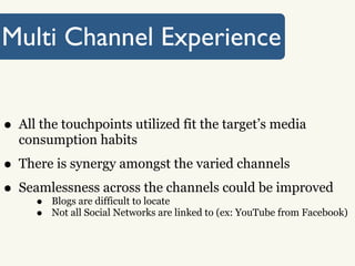 Multi Channel Experience


• All the touchpoints utilized fit the target’s media
  consumption habits

• There is synergy amongst the varied channels
• Seamlessness across locatechannels could be improved
                              the
     • Blogs are difficult to
     •   Not all Social Networks are linked to (ex: YouTube from Facebook)
 