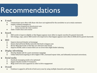 Recommendations
•   E-mail:
     •    communicate more often with those who have not registered for the newsletter so as to retain customers
     •    employ winback strategies to:
          -     decrease shopping cart abandonment rates
          -     and/or increase site visitor numbers
     •    make e-mails clean and concise

•   Search
     •    SEO needs to improve slightly so that Zappos appears more often in organic searches for generic keywords
     •    bid strategy, copy, and/or SEO needs to be improved so that Zappos appears more often in SEM ads for generic keywords

•   SEO
     •    Improve keyword density on homepage
     •    Ensure that all Social Media networks link back to Zappos.com
     •    Revise Meta Keywords so that they are relevant to the brand
     •    Improve HTML code to ensure there are no errors that might hinder indexing

•   Display Advertising
     •    Develop display ads for a pure awareness campaign
     •    Utilize behavioral targeting to drive higher CTR’s, increased repeat visits, and ultimately increased conversions.

•   Social media
     •    Facebook messaging needs to be optimized
     •    Zappos should consider F-Commerce
     •    Blogs need to be more apparent in order to drive engagement

•   Overall
     •    Continue to appeal to all levels of tech savvy-ness by using multiple channels and touchpoints
 