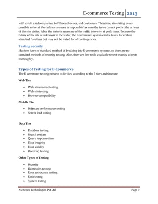 E-commerce Testing 2013
Nichepro Technologies Pvt Ltd Page 9
with credit card companies, fulfillment houses, and customers. Therefore, simulating every
possible action of the online customer is impossible because the tester cannot predict the actions
of the site visitor. Also, the tester is unaware of the traffic intensity at peak times. Because the
future of the site is unknown to the tester, the E-commerce system can be tested for certain
standard functions but may not be tested for all contingencies.
Testing security
Hackers have no standard method of breaking into E-commerce systems, so there are no
standard methods of security testing. Also, there are few tools available to test security aspects
thoroughly.
Types of Testing for E-Commerce
The E-commerce testing process is divided according to the 3-tiers architecture.
Web Tier
 Web site content testing
 Web site testing
 Browser compatibility
Middle Tier
 Software performance testing
 Server load testing
Data Tier
 Database testing
 Search options
 Query response time
 Data integrity
 Data validity
 Recovery testing
Other Types of Testing
 Security
 Regression testing
 User acceptance testing
 Unit testing
 System testing
 