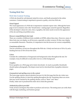 E-commerce Testing 2013
Nichepro Technologies Pvt Ltd Page 10
Testing Web Tier
Web Site Content Testing
A Web site should be well planned, tested for errors, and finally presented to the online
customers. Content testing is important to present a quality, error-free Web site.
Visual Appeal
The visual appearance of a Web site is important to maintain repeat visits. Although the home
page of an E-commerce site is the "breadwinner," catalog pages cannot be ignored. Regardless
of the developer’s choice for color, font, or graphics, the tester needs to test for the appearance
of the site and bring out problem areas.
Browser compatibility for font style
There are a number of different fonts available on HTML editors these days. However, many of
these fonts may not display on all browsers, especially on older versions. Or they may display
as unreadable characters. Therefore, it’s important to test the browser for version compatibility.
Consistency of font size
Test for consistency of font size throughout the Web site. A body text font size of 10 to 14, and a
heading font size of 18 to 24 are the norm.
Colors
Consider the combinations of foreground and background colors throughout the site. For
example, it may be difficult to read yellow text on a white background.
Graphics
Fewer graphics on a Web page aid in faster downloads. As much as possible, thumbnails
should replace photographs. Developers must test for download time of graphics-intensive
pages.
Grammatical and spelling errors in the content
The home page requires special attention because it is the first page that the site visitor sees.
Use the spelling checker to check the spelling throughout the site. Sometimes there are errors
that may not be checked by the spelling checker, such as “there” and “their.”
Finally, make sure to proofread the entire site to check the grammar.
Authenticity of facts provided
Verify all facts and figures that relate to products and services. The testing team can verify these
with the legal, marketing, and business groups.
 