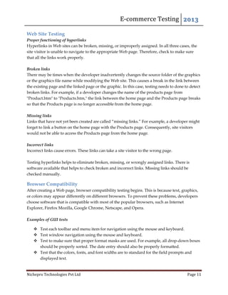 E-commerce Testing 2013
Nichepro Technologies Pvt Ltd Page 11
Web Site Testing
Proper functioning of hyperlinks
Hyperlinks in Web sites can be broken, missing, or improperly assigned. In all three cases, the
site visitor is unable to navigate to the appropriate Web page. Therefore, check to make sure
that all the links work properly.
Broken links
There may be times when the developer inadvertently changes the source folder of the graphics
or the graphics file name while modifying the Web site. This causes a break in the link between
the existing page and the linked page or the graphic. In this case, testing needs to done to detect
broken links. For example, if a developer changes the name of the products page from
"Product.htm" to "Products.htm," the link between the home page and the Products page breaks
so that the Products page is no longer accessible from the home page.
Missing links
Links that have not yet been created are called “missing links.” For example, a developer might
forget to link a button on the home page with the Products page. Consequently, site visitors
would not be able to access the Products page from the home page.
Incorrect links
Incorrect links cause errors. These links can take a site visitor to the wrong page.
Testing hyperlinks helps to eliminate broken, missing, or wrongly assigned links. There is
software available that helps to check broken and incorrect links. Missing links should be
checked manually.
Browser Compatibility
After creating a Web page, browser compatibility testing begins. This is because text, graphics,
or colors may appear differently on different browsers. To prevent these problems, developers
choose software that is compatible with most of the popular browsers, such as Internet
Explorer, Firefox Mozilla, Google Chrome, Netscape, and Opera.
Examples of GUI tests
 Test each toolbar and menu item for navigation using the mouse and keyboard.
 Test window navigation using the mouse and keyboard.
 Test to make sure that proper format masks are used. For example, all drop-down boxes
should be properly sorted. The date entry should also be properly formatted.
 Test that the colors, fonts, and font widths are to standard for the field prompts and
displayed text.
 