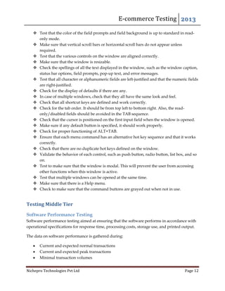 E-commerce Testing 2013
Nichepro Technologies Pvt Ltd Page 12
 Test that the color of the field prompts and field background is up to standard in read-
only mode.
 Make sure that vertical scroll bars or horizontal scroll bars do not appear unless
required.
 Test that the various controls on the window are aligned correctly.
 Make sure that the window is resizable.
 Check the spellings of all the text displayed in the window, such as the window caption,
status bar options, field prompts, pop-up text, and error messages.
 Test that all character or alphanumeric fields are left-justified and that the numeric fields
are right-justified.
 Check for the display of defaults if there are any.
 In case of multiple windows, check that they all have the same look and feel.
 Check that all shortcut keys are defined and work correctly.
 Check for the tab order. It should be from top left to bottom right. Also, the read-
only/disabled fields should be avoided in the TAB sequence.
 Check that the cursor is positioned on the first input field when the window is opened.
 Make sure if any default button is specified, it should work properly.
 Check for proper functioning of ALT+TAB.
 Ensure that each menu command has an alternative hot key sequence and that it works
correctly.
 Check that there are no duplicate hot keys defined on the window.
 Validate the behavior of each control, such as push button, radio button, list box, and so
on.
 Test to make sure that the window is modal. This will prevent the user from accessing
other functions when this window is active.
 Test that multiple windows can be opened at the same time.
 Make sure that there is a Help menu.
 Check to make sure that the command buttons are grayed out when not in use.
Testing Middle Tier
Software Performance Testing
Software performance testing aimed at ensuring that the software performs in accordance with
operational specifications for response time, processing costs, storage use, and printed output.
The data on software performance is gathered during:
 Current and expected normal transactions
 Current and expected peak transactions
 Minimal transaction volumes
 