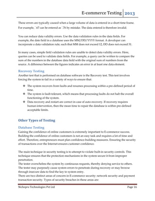 E-commerce Testing 2013
Nichepro Technologies Pvt Ltd Page 16
These errors are typically caused when a large volume of data is entered in a short time frame.
For example, `.67 can be entered as `.76 by mistake. The data entered is therefore invalid.
You can reduce data validity errors. Use the data validation rules in the data fields. For
example, the date field in a database uses the MM/DD/YYYY format. A developer can
incorporate a data validation rule; such that MM does not exceed 12, DD does not exceed 31.
In many cases, simple field validation rules are unable to detect data validity errors. Here,
queries can be used to validate data fields. For example, a query can be written to compare the
sum of the numbers in the database data field with the original sum of numbers from the
source. A difference between the figures indicates an error in at least one data element.
Recovery Testing
Another test that is performed on database software is the Recovery test. This test involves
forcing the system to fail in a variety of ways to ensure that:
 The system recovers from faults and resumes processing within a pre-defined period of
time.
 The system is fault-tolerant, which means that processing faults do not halt the overall
functioning of the system.
 Data recovery and restart are correct in case of auto-recovery. If recovery requires
human intervention, then the mean time to repair the database is within pre-defined
acceptable limits.
Other Types of Testing
Database Testing
Gaining the confidence of online customers is extremely important to E-commerce success.
Building the confidence of online customers is not an easy task and requires a lot of time and
effort. Therefore, entrepreneurs must plan confidence-building measures. Ensuring the security
of transactions over the Internet ensures customer confidence.
The main technique in security testing is to attempt to violate built-in security controls. This
technique ensures that the protection mechanisms in the system secure it from improper
penetration.
The tester overwhelms the system by continuous requests, thereby denying service to others.
The tester may purposely cause system errors to penetrate during recovery or may browse
through insecure data to find the key to system entry.
There are two distinct areas of concern in E-commerce security: network security and payment
transaction security. Types of security breaches in these areas are:
 
