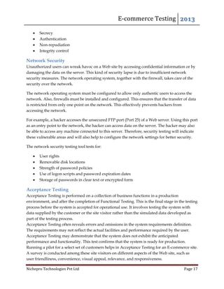 E-commerce Testing 2013
Nichepro Technologies Pvt Ltd Page 17
 Secrecy
 Authentication
 Non-repudiation
 Integrity control
Network Security
Unauthorized users can wreak havoc on a Web site by accessing confidential information or by
damaging the data on the server. This kind of security lapse is due to insufficient network
security measures. The network operating system, together with the firewall, takes care of the
security over the network.
The network operating system must be configured to allow only authentic users to access the
network. Also, firewalls must be installed and configured. This ensures that the transfer of data
is restricted from only one point on the network. This effectively prevents hackers from
accessing the network.
For example, a hacker accesses the unsecured FTP port (Port 25) of a Web server. Using this port
as an entry point to the network, the hacker can access data on the server. The hacker may also
be able to access any machine connected to this server. Therefore, security testing will indicate
these vulnerable areas and will also help to configure the network settings for better security.
The network security testing tool tests for:
 User rights
 Removable disk locations
 Strength of password policies
 Use of logon scripts and password expiration dates
 Storage of passwords in clear text or encrypted form
Acceptance Testing
Acceptance Testing is performed on a collection of business functions in a production
environment, and after the completion of Functional Testing. This is the final stage in the testing
process before the system is accepted for operational use. It involves testing the system with
data supplied by the customer or the site visitor rather than the simulated data developed as
part of the testing process.
Acceptance Testing often reveals errors and omissions in the system requirements definition.
The requirements may not reflect the actual facilities and performance required by the user.
Acceptance Testing may demonstrate that the system does not exhibit the anticipated
performance and functionality. This test confirms that the system is ready for production.
Running a pilot for a select set of customers helps in Acceptance Testing for an E-commerce site.
A survey is conducted among these site visitors on different aspects of the Web site, such as
user friendliness, convenience, visual appeal, relevance, and responsiveness.
 