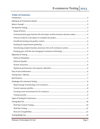 E-commerce Testing 2013
Nichepro Technologies Pvt Ltd Page 1
Table of Contents
Introduction ..................................................................................................................................................3
Setting Up an E-Commerce System ..............................................................................................................3
What is Testing?............................................................................................................................................3
The Need for Testing.....................................................................................................................................3
Causes of Errors ........................................................................................................................................3
Communication gaps between the developer and the business decision maker .........................4
Time provided to a developer to complete the project.....................................................................4
Insufficient testing and quality control...............................................................................................4
Inadequate requirements gathering....................................................................................................5
Introducing complex business processes into an E-commerce system..........................................5
Keeping pace with the fast changing E-commerce technology.......................................................5
Objectives of Testing.....................................................................................................................................5
Software Reliability................................................................................................................................5
Software Quality ....................................................................................................................................5
System Assurance ..................................................................................................................................6
Optimum performance and capacity utilization...............................................................................6
Price of non-conformance ............................................................................................................................6
Testing Team—Skill Set.................................................................................................................................7
Best Practices................................................................................................................................................7
Challenges of E-commerce Testing...............................................................................................................8
Rapid change of technology in E-commerce......................................................................................8
Varied customer profiles.......................................................................................................................8
Creating a test environment for E-commerce ....................................................................................8
Testing security ......................................................................................................................................9
Types of Testing for E-Commerce.................................................................................................................9
Testing Web Tier.........................................................................................................................................10
Web Site Content Testing....................................................................................................................10
Web Site Testing...................................................................................................................................11
Browser Compatibility ........................................................................................................................11
Testing Middle Tier .....................................................................................................................................12
 