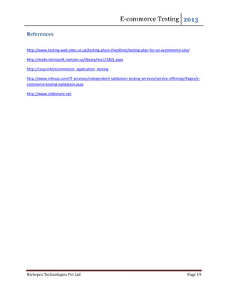 E-commerce Testing 2013
Nichepro Technologies Pvt Ltd Page 19
References
http://www.testing-web-sites.co.uk/testing-plans-checklists/testing-plan-for-an-ecommerce-site/
http://msdn.microsoft.com/en-us/library/ms123401.aspx
http://csqa.info/ecommerce_application_testing
http://www.infosys.com/IT-services/independent-validation-testing-services/service-offerings/Pages/e-
commerce-testing-validation.aspx
http://www.slideshare.net
 