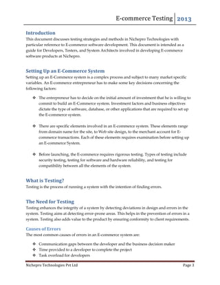 E-commerce Testing 2013
Nichepro Technologies Pvt Ltd Page 3
Introduction
This document discusses testing strategies and methods in Nichepro Technologies with
particular reference to E-commerce software development. This document is intended as a
guide for Developers, Testers, and System Architects involved in developing E-commerce
software products at Nichepro.
Setting Up an E-Commerce System
Setting up an E-Commerce system is a complex process and subject to many market specific
variables. An E-commerce entrepreneur has to make some key decisions concerning the
following factors:
 The entrepreneur has to decide on the initial amount of investment that he is willing to
commit to build an E-Commerce system. Investment factors and business objectives
dictate the type of software, database, or other applications that are required to set up
the E-commerce system.
 There are specific elements involved in an E-commerce system. These elements range
from domain name for the site, to Web site design, to the merchant account for E-
commerce transactions. Each of these elements requires examination before setting up
an E-commerce System.
 Before launching, the E-commerce requires rigorous testing. Types of testing include
security testing, testing for software and hardware reliability, and testing for
compatibility between all the elements of the system.
What is Testing?
Testing is the process of running a system with the intention of finding errors.
The Need for Testing
Testing enhances the integrity of a system by detecting deviations in design and errors in the
system. Testing aims at detecting error-prone areas. This helps in the prevention of errors in a
system. Testing also adds value to the product by ensuring conformity to client requirements.
Causes of Errors
The most common causes of errors in an E-commerce system are:
 Communication gaps between the developer and the business decision maker
 Time provided to a developer to complete the project
 Task overload for developers
 