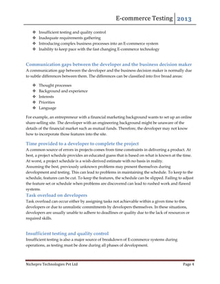 E-commerce Testing 2013
Nichepro Technologies Pvt Ltd Page 4
 Insufficient testing and quality control
 Inadequate requirements gathering
 Introducing complex business processes into an E-commerce system
 Inability to keep pace with the fast changing E-commerce technology
Communication gaps between the developer and the business decision maker
A communication gap between the developer and the business decision maker is normally due
to subtle differences between them. The differences can be classified into five broad areas:
 Thought processes
 Background and experience
 Interests
 Priorities
 Language
For example, an entrepreneur with a financial marketing background wants to set up an online
share-selling site. The developer with an engineering background might be unaware of the
details of the financial market such as mutual funds. Therefore, the developer may not know
how to incorporate those features into the site.
Time provided to a developer to complete the project
A common source of errors in projects comes from time constraints in delivering a product. At
best, a project schedule provides an educated guess that is based on what is known at the time.
At worst, a project schedule is a wish-derived estimate with no basis in reality.
Assuming the best, previously unknown problems may present themselves during
development and testing. This can lead to problems in maintaining the schedule. To keep to the
schedule, features can be cut. To keep the features, the schedule can be slipped. Failing to adjust
the feature set or schedule when problems are discovered can lead to rushed work and flawed
systems.
Task overload on developers
Task overload can occur either by assigning tasks not achievable within a given time to the
developers or due to unrealistic commitments by developers themselves. In these situations,
developers are usually unable to adhere to deadlines or quality due to the lack of resources or
required skills.
Insufficient testing and quality control
Insufficient testing is also a major source of breakdown of E-commerce systems during
operations, as testing must be done during all phases of development.
 