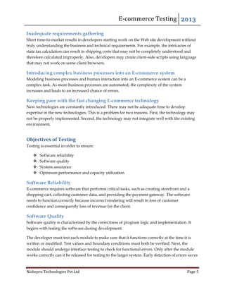 E-commerce Testing 2013
Nichepro Technologies Pvt Ltd Page 5
Inadequate requirements gathering
Short time-to-market results in developers starting work on the Web site development without
truly understanding the business and technical requirements. For example, the intricacies of
state tax calculation can result in shipping costs that may not be completely understood and
therefore calculated improperly. Also, developers may create client-side scripts using language
that may not work on some client browsers.
Introducing complex business processes into an E-commerce system
Modeling business processes and human interaction into an E-commerce system can be a
complex task. As more business processes are automated, the complexity of the system
increases and leads to an increased chance of errors.
Keeping pace with the fast changing E-commerce technology
New technologies are constantly introduced. There may not be adequate time to develop
expertise in the new technologies. This is a problem for two reasons. First, the technology may
not be properly implemented. Second, the technology may not integrate well with the existing
environment.
Objectives of Testing
Testing is essential in order to ensure:
 Software reliability
 Software quality
 System assurance
 Optimum performance and capacity utilization
Software Reliability
E-commerce requires software that performs critical tasks, such as creating storefront and a
shopping cart, collecting customer data, and providing the payment gateway. The software
needs to function correctly because incorrect rendering will result in loss of customer
confidence and consequently loss of revenue for the client.
Software Quality
Software quality is characterized by the correctness of program logic and implementation. It
begins with testing the software during development.
The developer must test each module to make sure that it functions correctly at the time it is
written or modified. Test values and boundary conditions must both be verified. Next, the
module should undergo interface testing to check for functional errors. Only after the module
works correctly can it be released for testing to the larger system. Early detection of errors saves
 