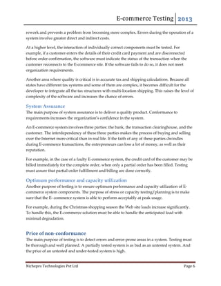 E-commerce Testing 2013
Nichepro Technologies Pvt Ltd Page 6
rework and prevents a problem from becoming more complex. Errors during the operation of a
system involve greater direct and indirect costs.
At a higher level, the interaction of individually correct components must be tested. For
example, if a customer enters the details of their credit card payment and are disconnected
before order confirmation, the software must indicate the status of the transaction when the
customer reconnects to the E-commerce site. If the software fails to do so, it does not meet
organization requirements.
Another area where quality is critical is in accurate tax and shipping calculations. Because all
states have different tax systems and some of them are complex, it becomes difficult for the
developer to integrate all the tax structures with multi-location shipping. This raises the level of
complexity of the software and increases the chance of errors.
System Assurance
The main purpose of system assurance is to deliver a quality product. Conformance to
requirements increases the organization’s confidence in the system.
An E-commerce system involves three parties: the bank, the transaction clearinghouse, and the
customer. The interdependency of these three parties makes the process of buying and selling
over the Internet more critical than in real life. If the faith of any of these parties dwindles
during E-commerce transactions, the entrepreneurs can lose a lot of money, as well as their
reputation.
For example, in the case of a faulty E-commerce system, the credit card of the customer may be
billed immediately for the complete order, when only a partial order has been filled. Testing
must assure that partial order fulfillment and billing are done correctly.
Optimum performance and capacity utilization
Another purpose of testing is to ensure optimum performance and capacity utilization of E-
commerce system components. The purpose of stress or capacity testing/planning is to make
sure that the E- commerce system is able to perform acceptably at peak usage.
For example, during the Christmas shopping season the Web site loads increase significantly.
To handle this, the E-commerce solution must be able to handle the anticipated load with
minimal degradation.
Price of non-conformance
The main purpose of testing is to detect errors and error-prone areas in a system. Testing must
be thorough and well planned. A partially tested system is as bad as an untested system. And
the price of an untested and under-tested system is high.
 