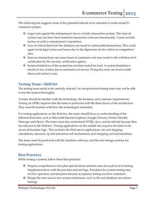 E-commerce Testing 2013
Nichepro Technologies Pvt Ltd Page 7
The following list suggests some of the potential fallouts of an untested or under-tested E-
commerce system:
 Legal suits against the entrepreneur due to a faulty transaction system. This type of
system may not have been tested for transaction software functionality. Losses include
money as well as entrepreneur’s reputation.
 Loss of critical data from the database can result in untraceable transactions. This could
again invite legal action and losses due to the digression of site visitors to competitors’
sites.
 Insecure transactions can cause losses to customers and may result in the withdrawal of
certification by the security certification agency.
 System breakdown if the system has not been tested for load. A system breakdown
results in loss of time due to restoration of service. Fixing the error can involve both
direct and indirect costs.
Testing Team—Skill Set
The testing team needs to be carefully selected. An inexperienced testing team may not be able
to test the system thoroughly.
A tester should be familiar with the technology, the business, and customer requirements.
Testing on OFBiz requires that the tester is proficient with the three layers of the architecture.
They must be familiar with how the technologies interrelate.
For testing applications on the Web tier, the tester should have an understanding of the
different browsers, such as Microsoft Internet Explorer, Google Chrome, Firefox Mozilla
Netscape and Opera. The tester must also understand HTML, Java, and JavaScript because they
are relevant to the Web tier. Testing applications on the middle tier requires the tester to be
aware of business logic. This includes the Web server applications, tax and shipping
calculations, discount, up-sell and down-sell mechanisms, and shopping cart functionalities.
The tester must be proficient with the database software, and file and storage systems for
testing applications.
Best Practices
While testing a system, follow these best practices:
 Prepare comprehensive test plan specifications and test cases for each level of testing.
Supplement these with the test data and test logs. Test plans for system testing may
involve operators and test plans because acceptance testing involves customers.
 Design the test cases to test system restrictions, such as file and database size (stress
testing).
 