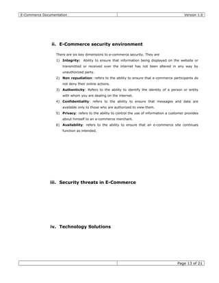 E-Commerce Documentation Version 1.0
ii. E-Commerce security environment
There are six key dimensions to e-commerce security. They are
1) Integrity: Ability to ensure that information being displayed on the website or
transmitted or received over the internet has not been altered in any way by
unauthorized party.
2) Non repudiation: refers to the ability to ensure that e-commerce participants do
not deny their online actions.
3) Authenticity: Refers to the ability to identify the identity of a person or entity
with whom you are dealing on the internet.
4) Confidentiality: refers to the ability to ensure that messages and data are
available only to those who are authorized to view them.
5) Privacy: refers to the ability to control the use of information a customer provides
about himself to an e-commerce merchant.
6) Availability: refers to the ability to ensure that an e-commerce site continues
function as intended.
iii. Security threats in E-Commerce
iv. Technology Solutions
Page 13 of 21
 